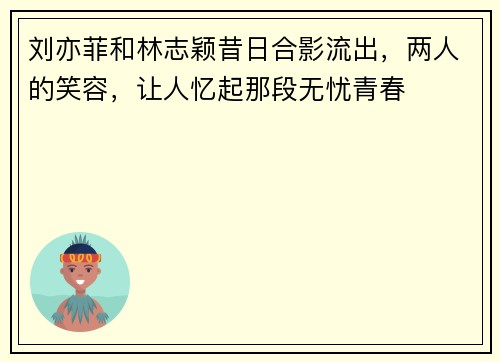 刘亦菲和林志颖昔日合影流出，两人的笑容，让人忆起那段无忧青春