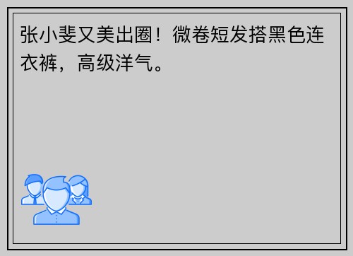 张小斐又美出圈！微卷短发搭黑色连衣裤，高级洋气。 ​​​